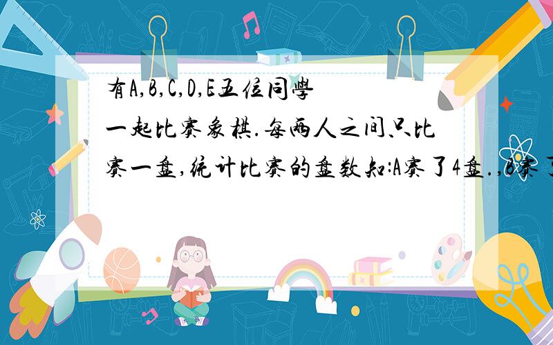 有A,B,C,D,E五位同学一起比赛象棋.每两人之间只比赛一盘,统计比赛的盘数知:A赛了4盘.,B赛了3盘,C赛了2盘.D赛了1盘.则E赛 的盘数是?