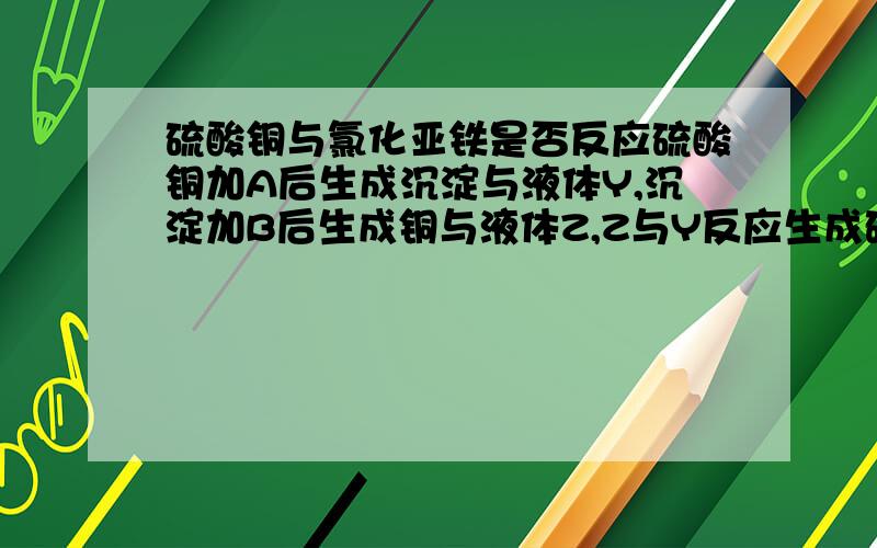 硫酸铜与氯化亚铁是否反应硫酸铜加A后生成沉淀与液体Y,沉淀加B后生成铜与液体Z,Z与Y反应生成硫酸亚铁，AYZB分别是什么