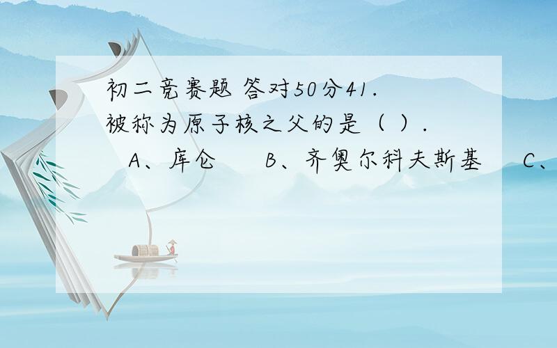 初二竞赛题 答对50分41.被称为原子核之父的是（ ）.   A、库仑      B、齐奥尔科夫斯基     C、卢瑟福  42.德国天文学家（ ）发现了行星运动三大定律,被誉为“天空立法者”.   A、赖尔      B、