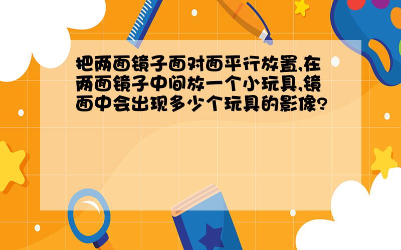 把两面镜子面对面平行放置,在两面镜子中间放一个小玩具,镜面中会出现多少个玩具的影像?