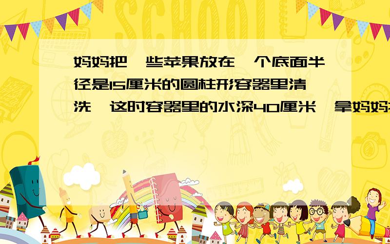 妈妈把一些苹果放在一个底面半径是15厘米的圆柱形容器里清洗,这时容器里的水深40厘米,拿妈妈把一些苹果放在一个底面半径是15厘米的圆柱形容器里清洗,这时容器里的水深40厘米,拿出苹果