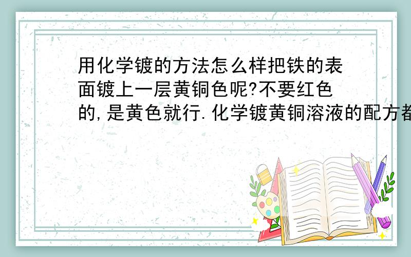 用化学镀的方法怎么样把铁的表面镀上一层黄铜色呢?不要红色的,是黄色就行.化学镀黄铜溶液的配方都需要什么啊?