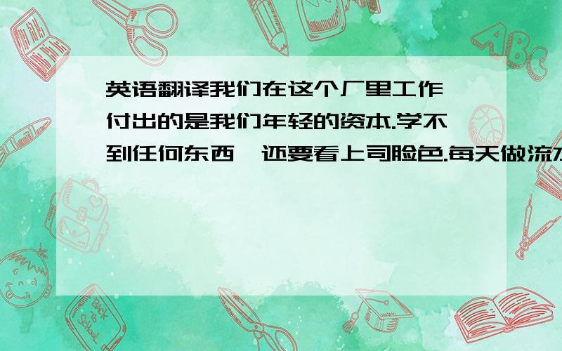 英语翻译我们在这个厂里工作,付出的是我们年轻的资本.学不到任何东西,还要看上司脸色.每天做流水线,单调无味.没有休息时间,身心得不到放松.薪水不高.建议大家另谋事业.