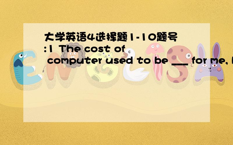 大学英语4选择题1-10题号:1 The cost of computer used to be ___ for me, but now I can afford it. a、so much b、too much c、very much d、much too 题号:2 They carry ___ with their work in spite of the extremely difficult conditions. a、ou