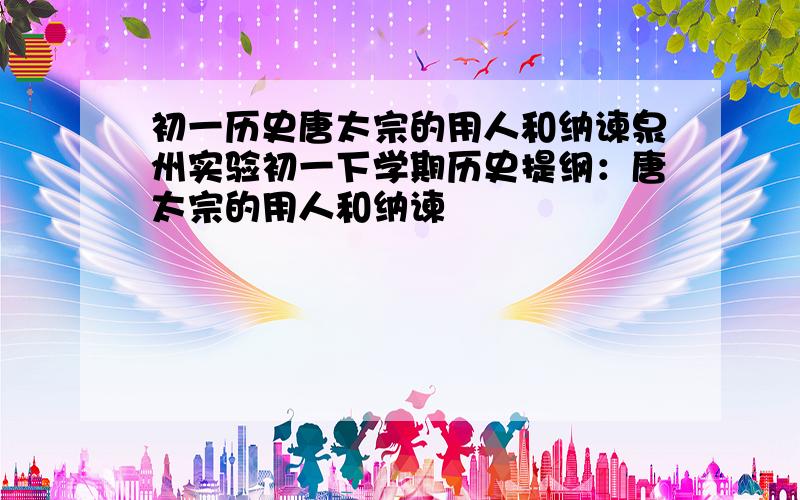 初一历史唐太宗的用人和纳谏泉州实验初一下学期历史提纲：唐太宗的用人和纳谏