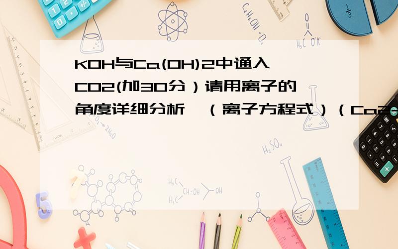 KOH与Ca(OH)2中通入CO2(加30分）请用离子的角度详细分析,（离子方程式）（Ca2+,OH-,K+,HCO-,CO3(2-))还有,在KOH与Ca(OH)2与co2反应生成CaCO3,K2CO3后,溶液中还有OH-(CO3(2-))