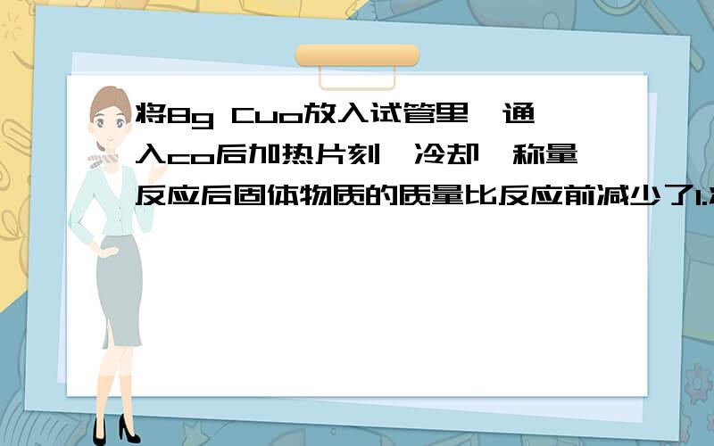 将8g Cuo放入试管里,通入co后加热片刻,冷却,称量反应后固体物质的质量比反应前减少了1.将8g Cuo放入试管里,通入co后加热片刻,冷却,称量反应后固体物质的质量比反应前减少了1.4g .则试管里剩