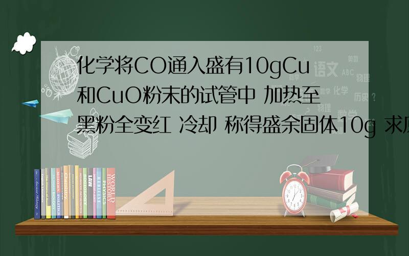 化学将CO通入盛有10gCu和CuO粉末的试管中 加热至黑粉全变红 冷却 称得盛余固体10g 求原混合物中CuO质量分应称得盛9g