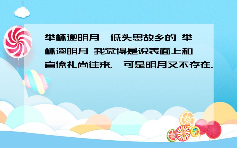 举杯邀明月,低头思故乡的 举杯邀明月 我觉得是说表面上和官僚礼尚往来.,可是明月又不存在.