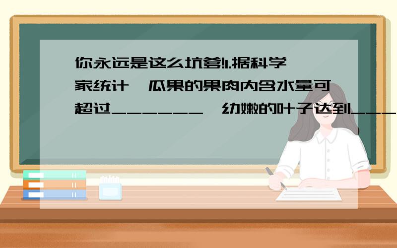 你永远是这么坑爹!1.据科学家统计,瓜果的果肉内含水量可超过______,幼嫩的叶子达到____左右,树干平均为_________.可见,水是_____________________.2.水在植物体内的作用有1.________,2._________,3.__________,