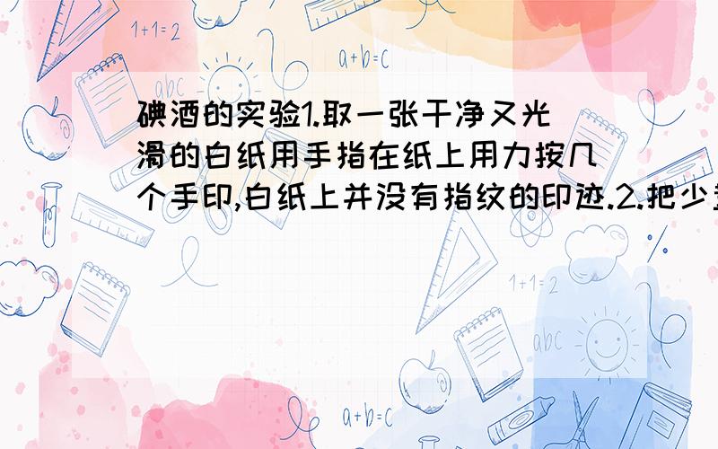 碘酒的实验1.取一张干净又光滑的白纸用手指在纸上用力按几个手印,白纸上并没有指纹的印迹.2.把少量碘酒放进铁盒子里.3.点然蜡烛,将碘酒在蜡烛上方加热,一直到碘酒变干 有紫红色蒸汽放