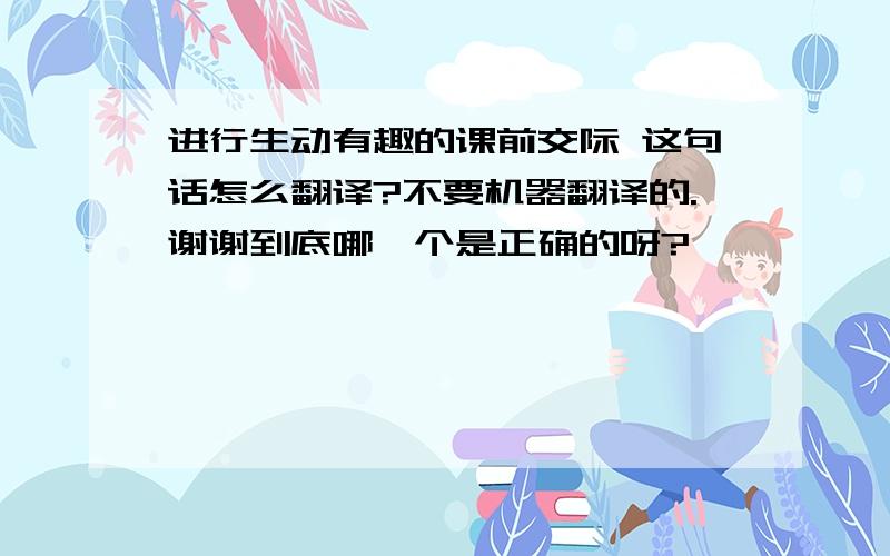 进行生动有趣的课前交际 这句话怎么翻译?不要机器翻译的.谢谢到底哪一个是正确的呀?