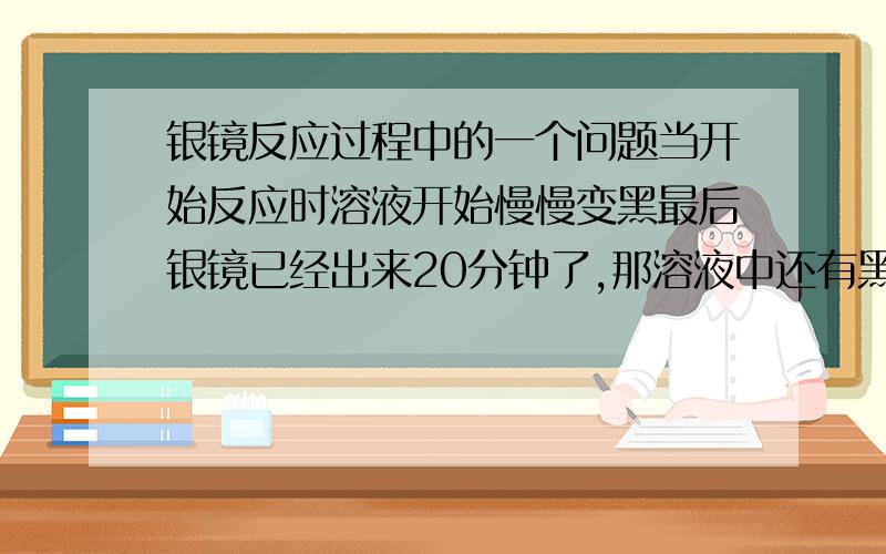 银镜反应过程中的一个问题当开始反应时溶液开始慢慢变黑最后银镜已经出来20分钟了,那溶液中还有黑黑的固体请问：黑黑的固体还是什么?