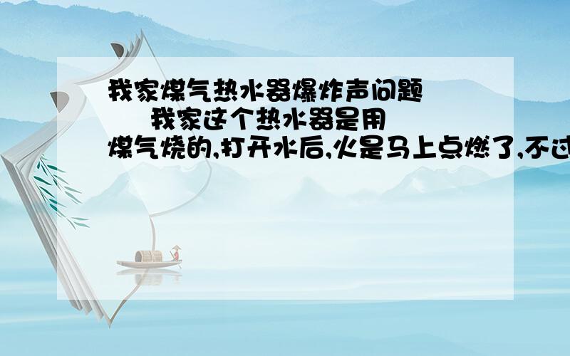 我家煤气热水器爆炸声问题       我家这个热水器是用煤气烧的,打开水后,火是马上点燃了,不过在燃烧过程中就轰的一声（很响）,几秒来一次,怕得我马上关水.       煤气瓶的筏子我也开得不