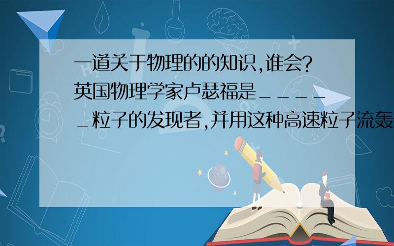 一道关于物理的的知识,谁会?英国物理学家卢瑟福是_____粒子的发现者,并用这种高速粒子流轰击金箔片,发现原来内部大部分粒子是_____的,_____只占原子很小的空间,建立了原子的_____学说.