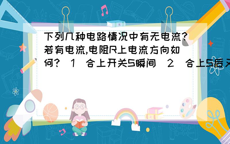 下列几种电路情况中有无电流?若有电流,电阻R上电流方向如何?（1）合上开关S瞬间（2）合上S后又将电容器C的两板距离增大具体说说