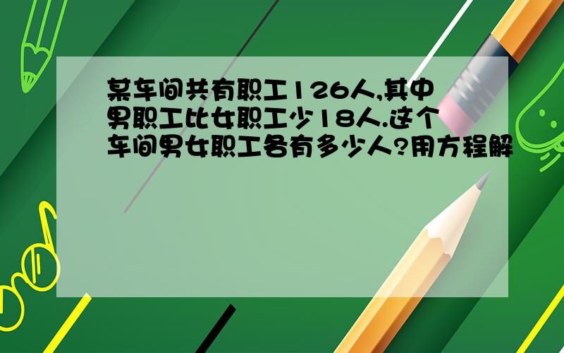 某车间共有职工126人,其中男职工比女职工少18人.这个车间男女职工各有多少人?用方程解