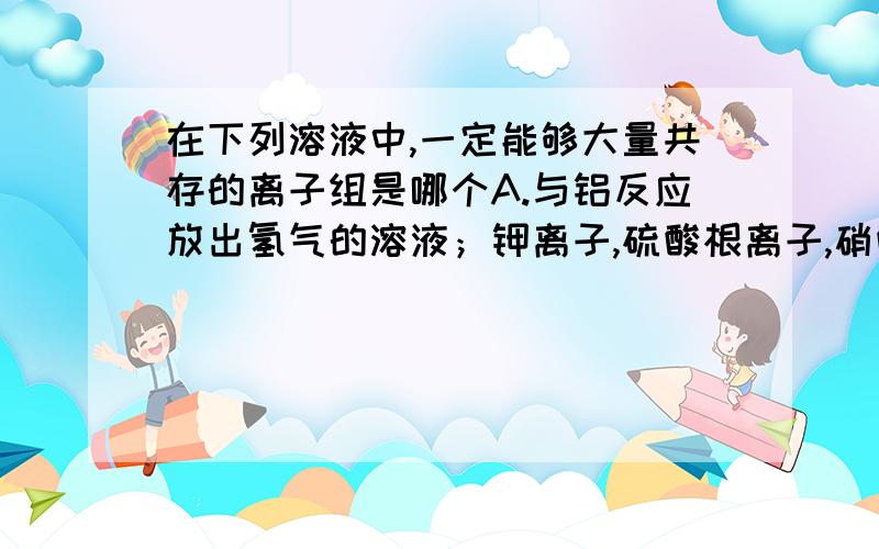 在下列溶液中,一定能够大量共存的离子组是哪个A.与铝反应放出氢气的溶液；钾离子,硫酸根离子,硝酸根离子,钠离子.B.是紫色石蕊试液变红的溶液；二价铁离子,镁离子,硝酸根离子,氯离子.C.