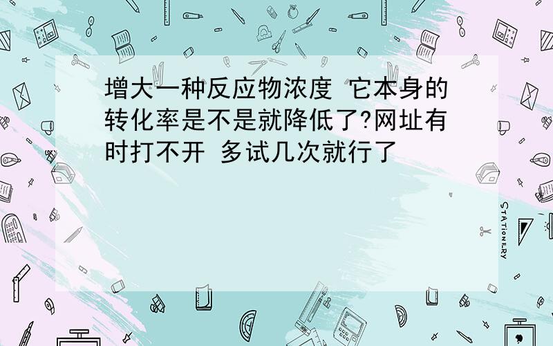 增大一种反应物浓度 它本身的转化率是不是就降低了?网址有时打不开 多试几次就行了