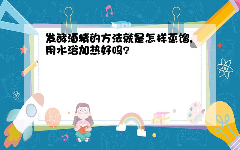 发酵酒精的方法就是怎样蒸馏,用水浴加热好吗?