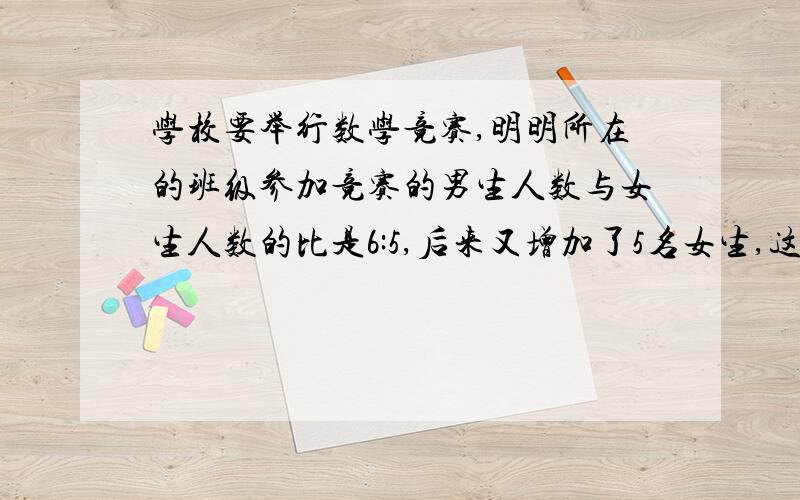 学校要举行数学竞赛,明明所在的班级参加竞赛的男生人数与女生人数的比是6:5,后来又增加了5名女生,这时女生人数是男生人数的8/9,原来参加数学竞赛的女生有多少人?