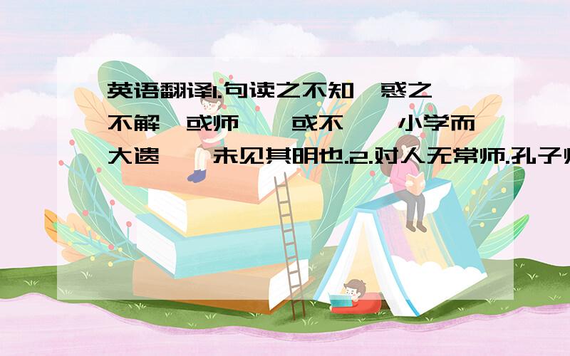 英语翻译1.句读之不知,惑之不解,或师焉,或不焉,小学而大遗,吾未见其明也.2.对人无常师.孔子师郯子、苌子、师襄、老聃.郯子之徒,其贤不及孔子.3.孔子曰：”三人行,必有我师．”是故弟子