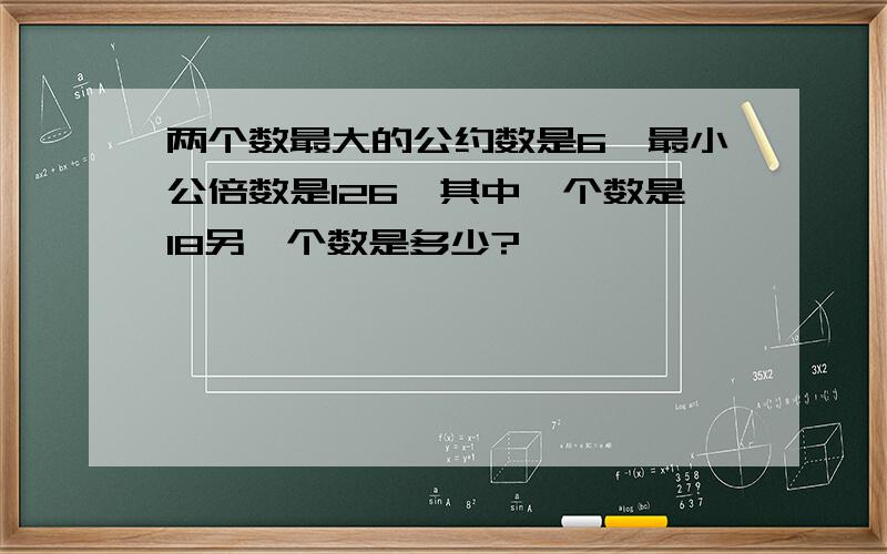 两个数最大的公约数是6,最小公倍数是126,其中一个数是18另一个数是多少?,