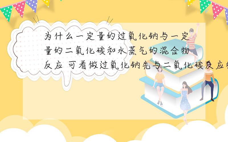 为什么一定量的过氧化钠与一定量的二氧化碳和水蒸气的混合物反应 可看做过氧化钠先与二氧化碳反应待二氧化碳反应完全后 过氧化钠再与水蒸气反应?