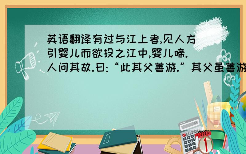 英语翻译有过与江上者,见人方引婴儿而欲投之江中,婴儿啼.人问其故.曰:“此其父善游.”其父虽善游,其子邃善游哉?以此任物,亦必悖矣.还有最后一句没有翻译啊