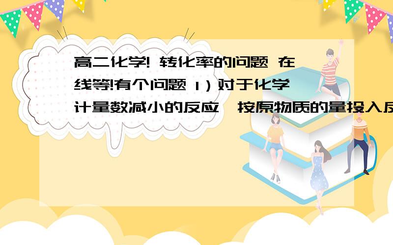 高二化学! 转化率的问题 在线等!有个问题 1）对于化学计量数减小的反应,按原物质的量投入反应物,转化率增大；（2）对于化学计量数不变的反应,按原物质的量投入反应物,转化率不变；（3