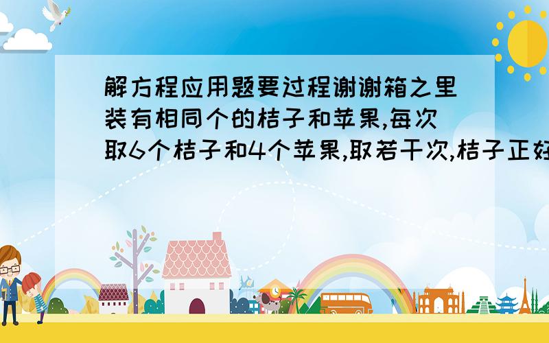 解方程应用题要过程谢谢箱之里装有相同个的桔子和苹果,每次取6个桔子和4个苹果,取若干次,桔子正好取完,苹果还有10个,一共取了几次,箱之里原来有苹果多少个?