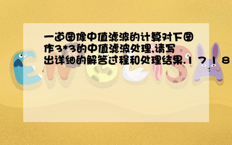 一道图像中值滤波的计算对下图作3*3的中值滤波处理,请写出详细的解答过程和处理结果.1 7 1 8 1 7 1 11 1 1 5 1 1 1 11 1 5 5 5 1 1 71 1 5 5 5 1 8 18 1 1 5 1 1 1 18 1 1 5 1 1 5 11 1 1 5 1 1 1 11 7 1 8 1 7 1 1