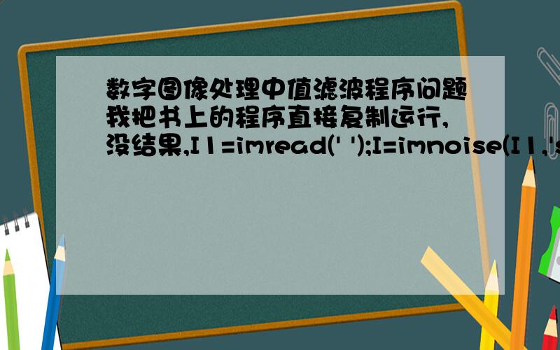 数字图像处理中值滤波程序问题我把书上的程序直接复制运行,没结果,I1=imread(' ');I=imnoise(I1,'salt&pepper',0.02); %加入椒盐随机噪声,噪声的值是白色或黑色imshow(I);K=medfilt2(I); %中值滤波figure,imshow(K