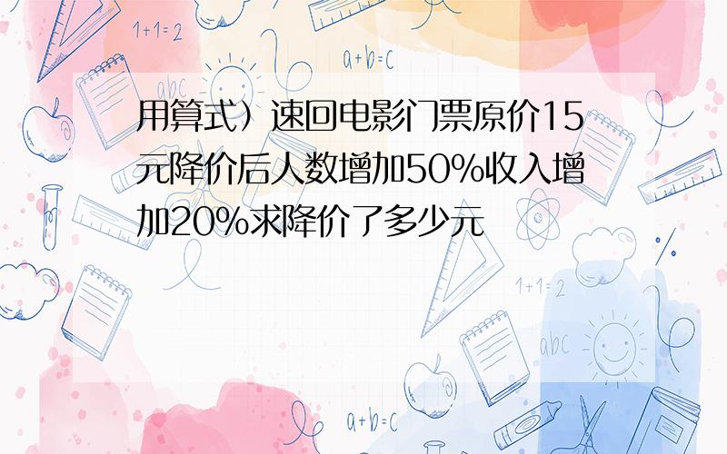 用算式）速回电影门票原价15元降价后人数增加50%收入增加20%求降价了多少元