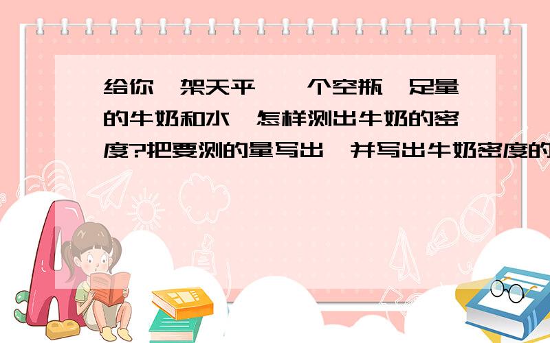 给你一架天平、一个空瓶、足量的牛奶和水,怎样测出牛奶的密度?把要测的量写出,并写出牛奶密度的表达式