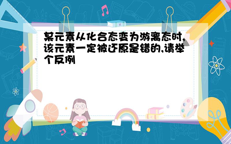 某元素从化合态变为游离态时,该元素一定被还原是错的,请举个反例