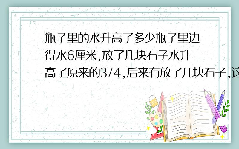 瓶子里的水升高了多少瓶子里边得水6厘米,放了几块石子水升高了原来的3/4,后来有放了几块石子,这次水升高的是第一次升高的4/5,这时水的高度比原来升高了多少?答案是不是升高8.1厘米?