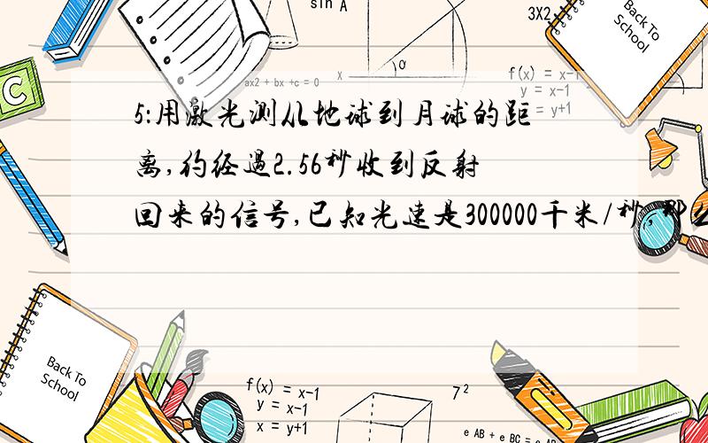 5：用激光测从地球到月球的距离,约经过2.56秒收到反射回来的信号,已知光速是300000千米/秒,那么月球到地球的距离是多少?