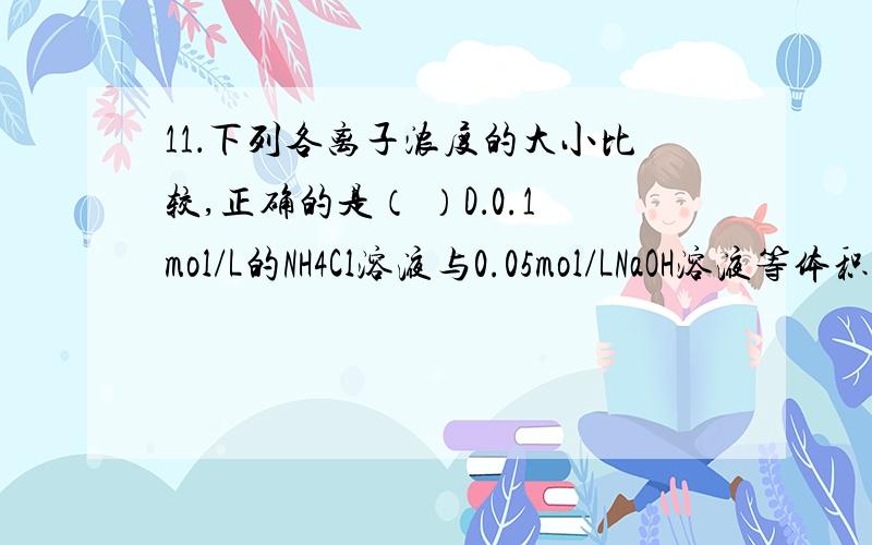 11．下列各离子浓度的大小比较,正确的是（ ）D．0.1mol/L的NH4Cl溶液与0.05mol/LNaOH溶液等体积混合：c(Cl-)> c（NH4+）> c(Na+) > c(OH－)> c(H+)