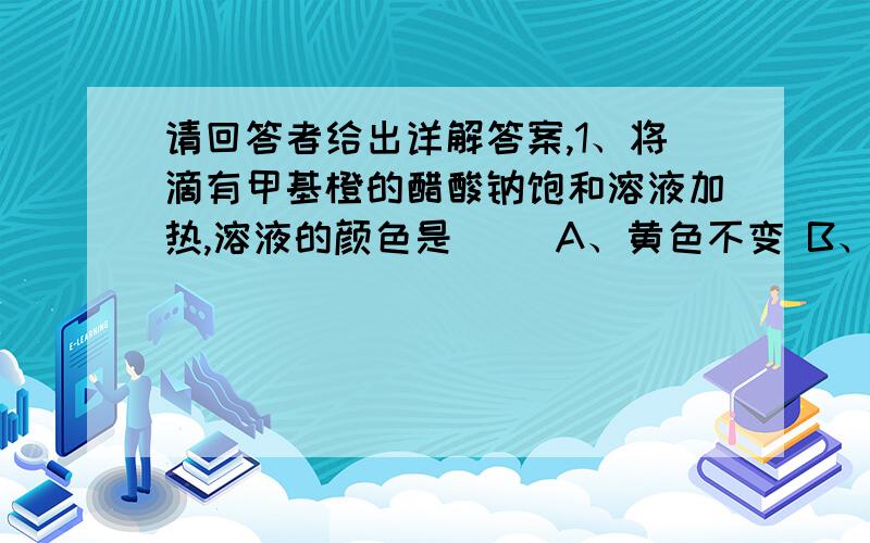 请回答者给出详解答案,1、将滴有甲基橙的醋酸钠饱和溶液加热,溶液的颜色是（ ）A、黄色不变 B、黄色变橙色 C、黄色变红色 D、橙色不变2,下列各组离子中能在溶液中大量共存,且溶液呈碱