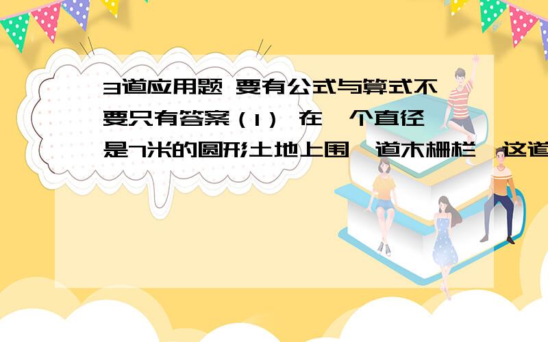 3道应用题 要有公式与算式不要只有答案（1） 在一个直径是7米的圆形土地上围一道木栅栏,这道木栅栏平均每7厘米插一根细木棍（木棍粗细不计）,需要这样的木棍多少根?若在围成的土地上