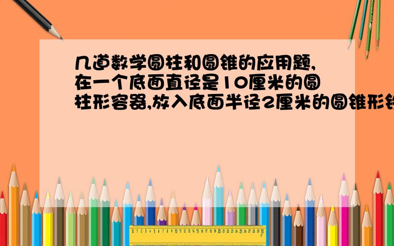 几道数学圆柱和圆锥的应用题,在一个底面直径是10厘米的圆柱形容器,放入底面半径2厘米的圆锥形铁块,水面上升2厘米,求圆锥的体积一个圆柱体底面周长是3.14厘米,侧面积是251.2平方厘米,他的