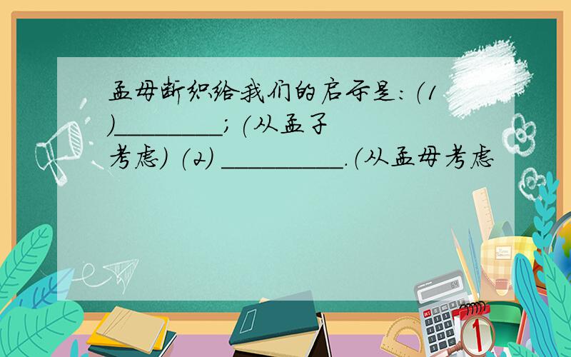 孟母断织给我们的启示是:（1）________；(从孟子考虑） (2) _________.（从孟母考虑