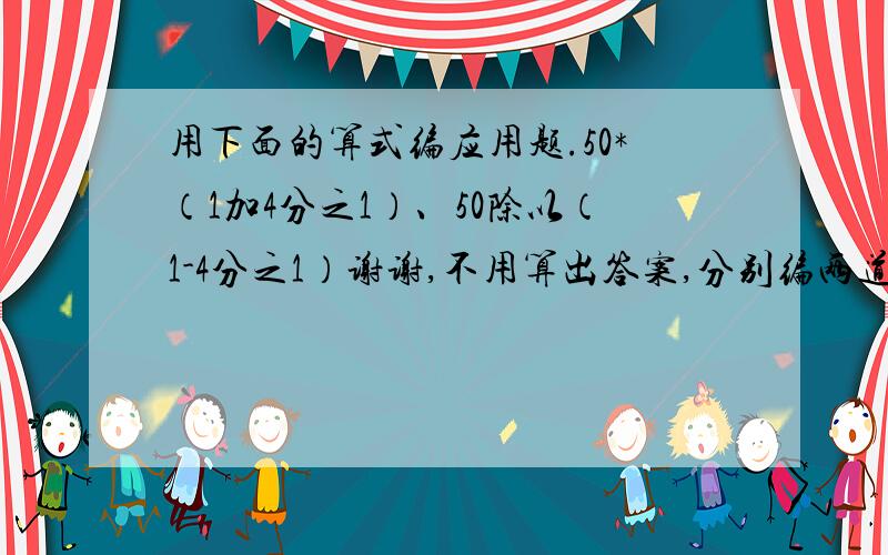 用下面的算式编应用题.50*（1加4分之1）、50除以（1-4分之1）谢谢,不用算出答案,分别编两道应用题,