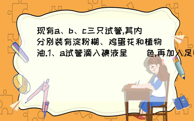 现有a、b、c三只试管,其内分别装有淀粉糊、鸡蛋花和植物油.1、a试管滴入碘液呈（）色,再加入足够的唾液充分摇荡后置于37℃温水中,试管内颜色变化是（）2、b试管内加入足够（）,充分摇