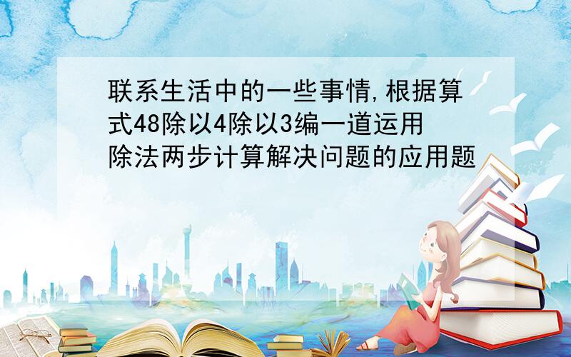 联系生活中的一些事情,根据算式48除以4除以3编一道运用除法两步计算解决问题的应用题