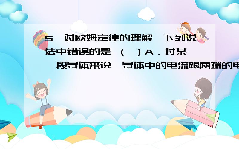 5、对欧姆定律的理解,下列说法中错误的是 （ ）A．对某一段导体来说,导体中的电流跟两端的电压成正比B．在电压一定条件下,导体中的电流跟导体电阻成反比C．导体中电流的大小由两端电