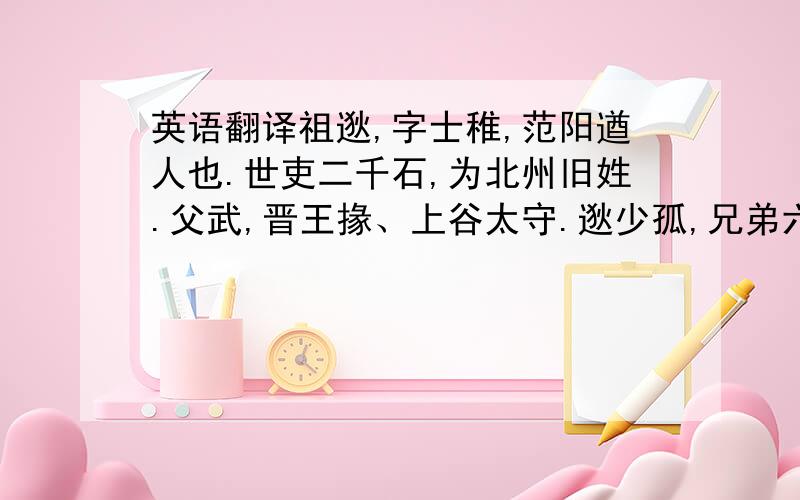 英语翻译祖逖,字士稚,范阳遒人也.世吏二千石,为北州旧姓.父武,晋王掾、上谷太守.逖少孤,兄弟六人.兄该、纳等并开爽有才干.逖性豁荡,不修仪检,年十四五犹未知书,诸兄每忧之.然轻财好侠,