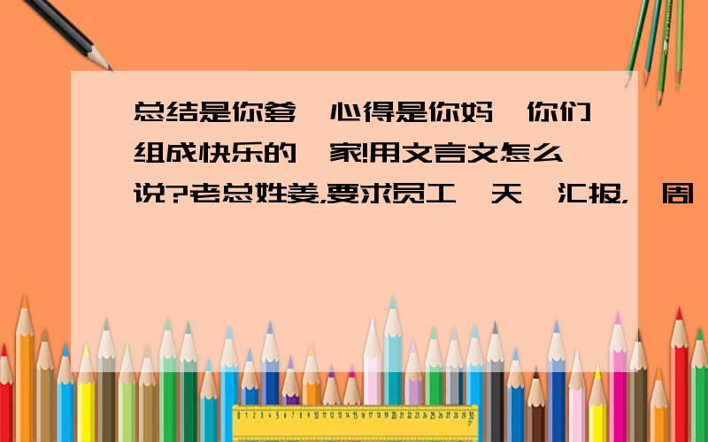 总结是你爹,心得是你妈,你们组成快乐的一家!用文言文怎么说?老总姓姜，要求员工一天一汇报，一周一总结外加一思想动态心得，月底还要在总结汇报。写得不厌其烦。工资一月800。求高人