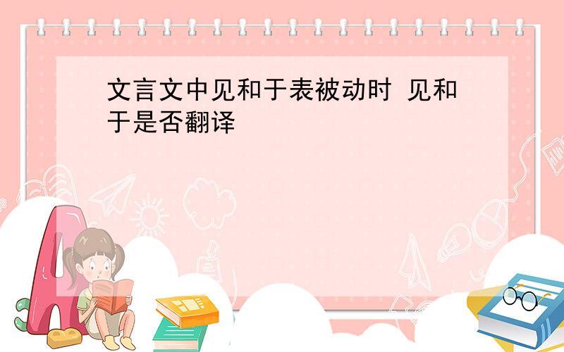 文言文中见和于表被动时 见和于是否翻译